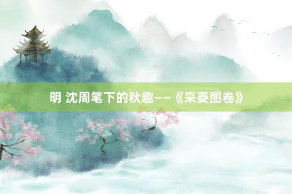 明 沈周笔下的秋趣——《采菱图卷》