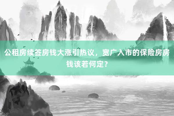 公租房续签房钱大涨引热议，宽广入市的保险房房钱该若何定？