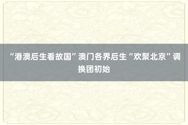 “港澳后生看故国”澳门各界后生“欢聚北京”调换团初始