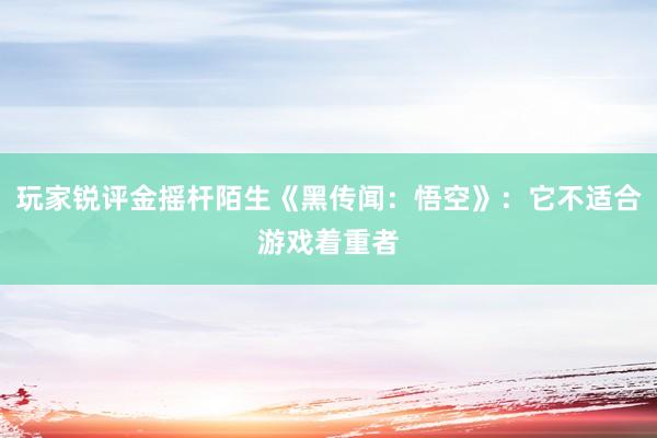 玩家锐评金摇杆陌生《黑传闻：悟空》：它不适合游戏着重者