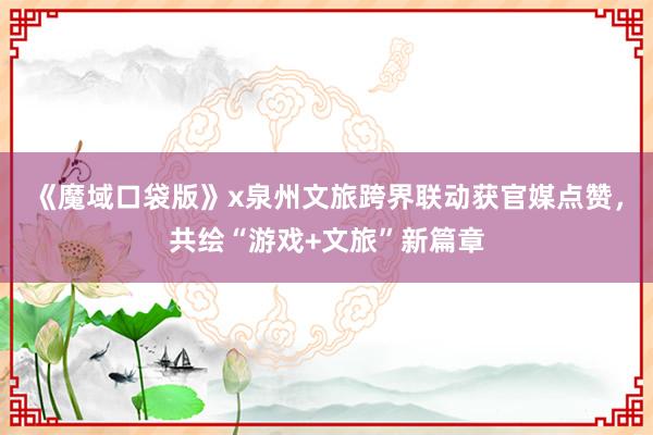 《魔域口袋版》x泉州文旅跨界联动获官媒点赞，共绘“游戏+文旅”新篇章