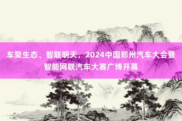 车聚生态、智联明天，2024中国郑州汽车大会暨智能网联汽车大赛广博开幕