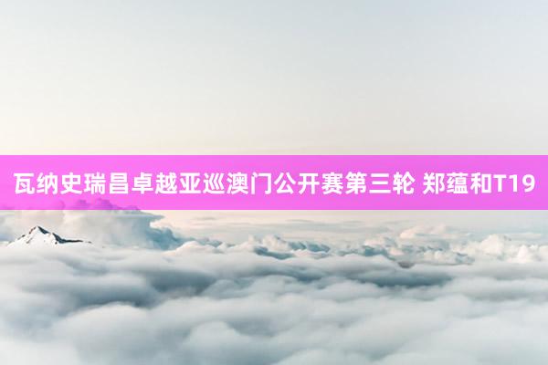 瓦纳史瑞昌卓越亚巡澳门公开赛第三轮 郑蕴和T19
