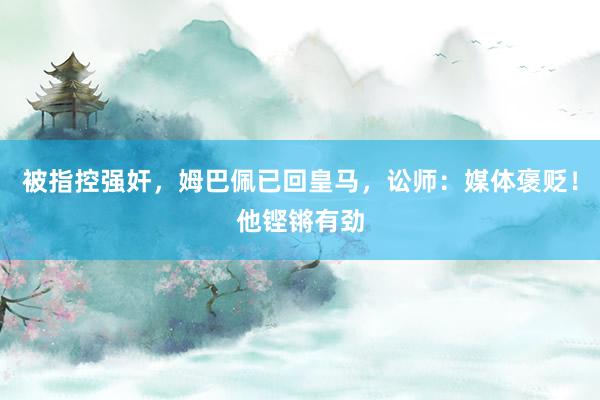 被指控强奸，姆巴佩已回皇马，讼师：媒体褒贬！他铿锵有劲