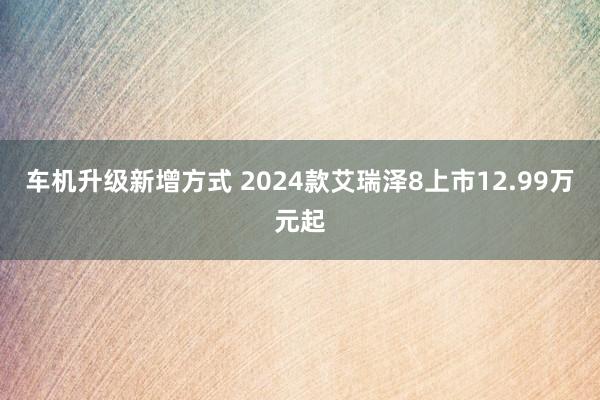 车机升级新增方式 2024款艾瑞泽8上市12.99万元起