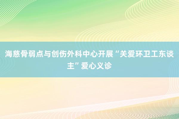 海慈骨弱点与创伤外科中心开展“关爱环卫工东谈主”爱心义诊