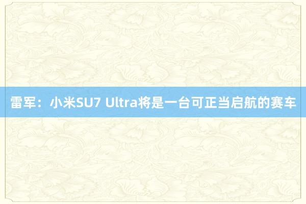 雷军：小米SU7 Ultra将是一台可正当启航的赛车