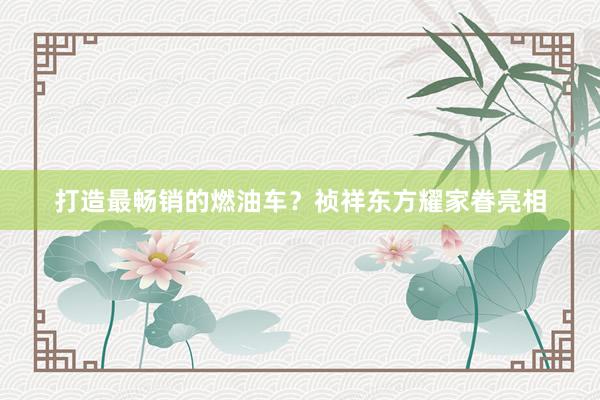 打造最畅销的燃油车？祯祥东方耀家眷亮相