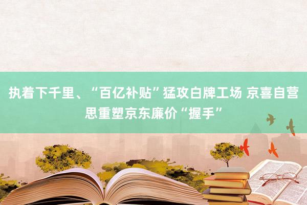 执着下千里、“百亿补贴”猛攻白牌工场 京喜自营思重塑京东廉价“握手”