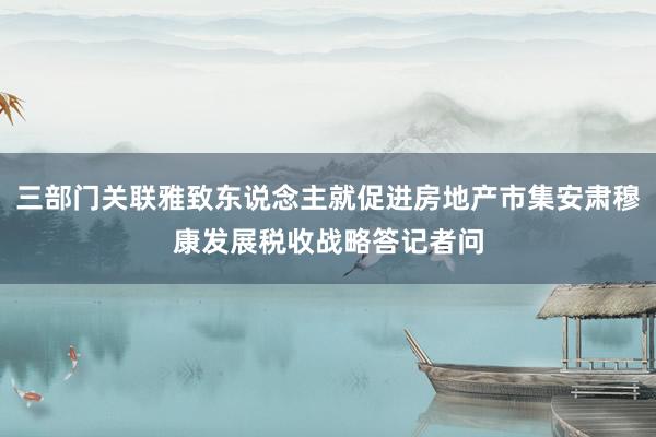 三部门关联雅致东说念主就促进房地产市集安肃穆康发展税收战略答记者问