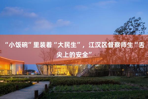 “小饭碗”里装着“大民生”，江汉区督察师生“舌尖上的安全”