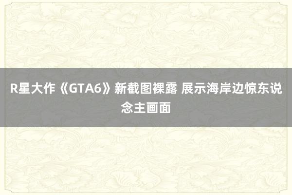 R星大作《GTA6》新截图裸露 展示海岸边惊东说念主画面