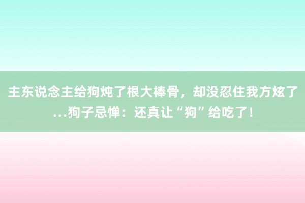 主东说念主给狗炖了根大棒骨，却没忍住我方炫了…狗子忌惮：还真让“狗”给吃了！