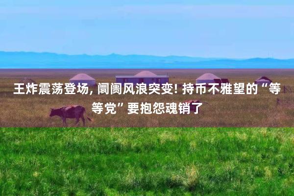 王炸震荡登场, 阛阓风浪突变! 持币不雅望的“等等党”要抱怨魂销了