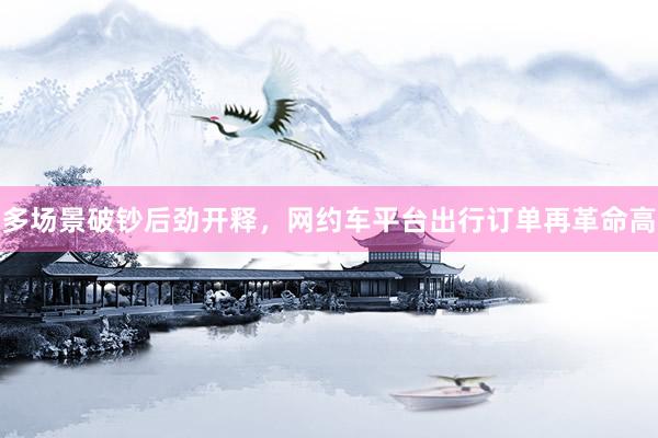 多场景破钞后劲开释，网约车平台出行订单再革命高