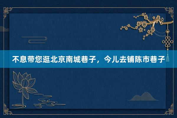 不息带您逛北京南城巷子，今儿去铺陈市巷子
