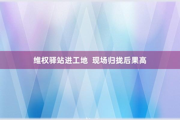维权驿站进工地  现场归拢后果高