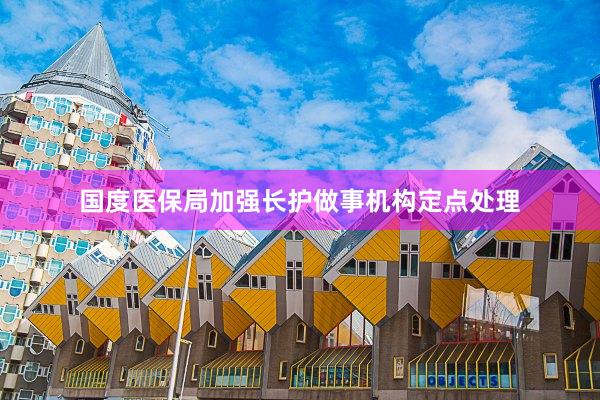 国度医保局加强长护做事机构定点处理