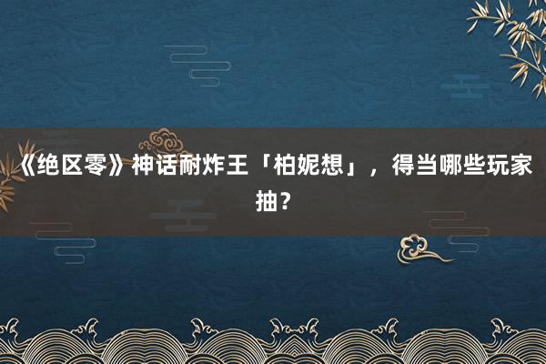 《绝区零》神话耐炸王「柏妮想」，得当哪些玩家抽？