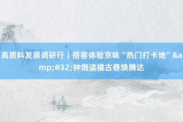 高质料发展调研行｜搭客体验京味“热门打卡地”&#32;钟饱读楼古巷焕腾达