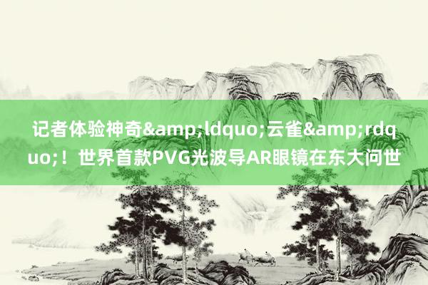 记者体验神奇&ldquo;云雀&rdquo;！世界首款PVG光波导AR眼镜在东大问世